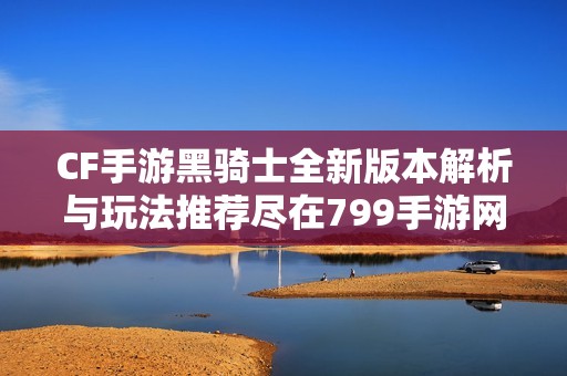 CF手游黑骑士全新版本解析与玩法推荐尽在799手游网