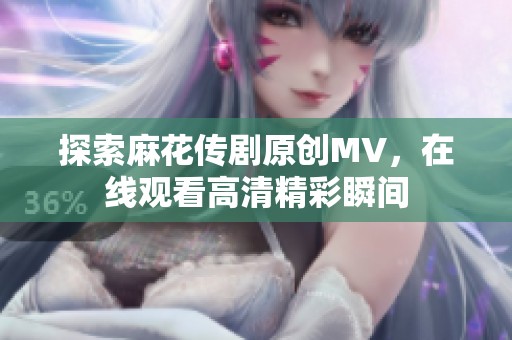 探索麻花传剧原创MV，在线观看高清精彩瞬间