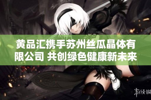 黄品汇携手苏州丝瓜晶体有限公司 共创绿色健康新未来