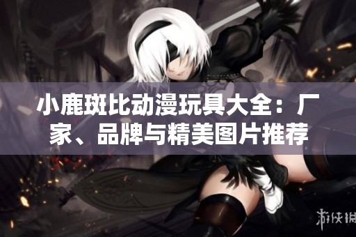 小鹿斑比动漫玩具大全：厂家、品牌与精美图片推荐