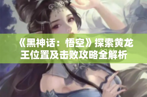 《黑神话：悟空》探索黄龙王位置及击败攻略全解析