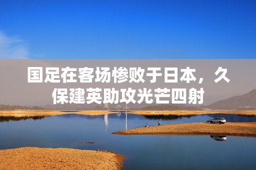 国足在客场惨败于日本，久保建英助攻光芒四射