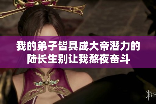 我的弟子皆具成大帝潜力的陆长生别让我熬夜奋斗