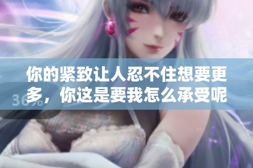 你的紧致让人忍不住想要更多，你这是要我怎么承受呢
