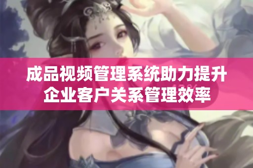成品视频管理系统助力提升企业客户关系管理效率