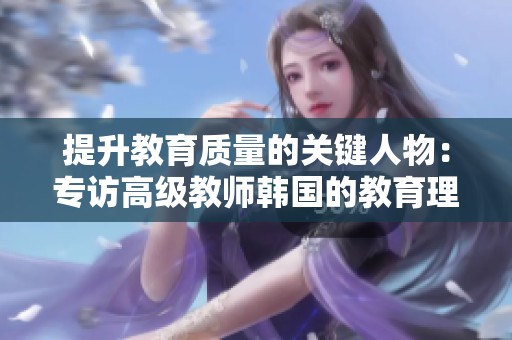 提升教育质量的关键人物：专访高级教师韩国的教育理念与实践