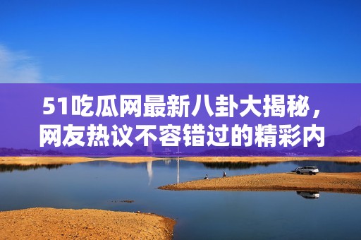 51吃瓜网最新八卦大揭秘，网友热议不容错过的精彩内容