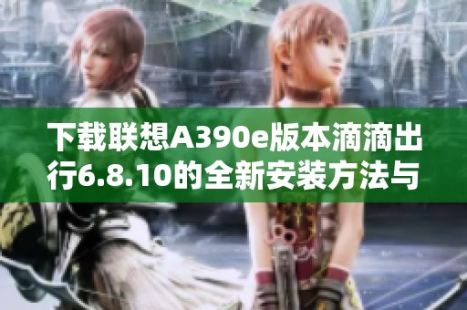 下载联想A390e版本滴滴出行6.8.10的全新安装方法与步骤