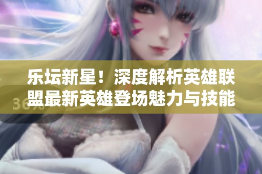 乐坛新星！深度解析英雄联盟最新英雄登场魅力与技能特点