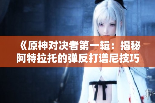 《原神对决者第一辑：揭秘阿特拉托的弹反打谱尼技巧》