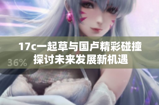 17c一起草与国卢精彩碰撞 探讨未来发展新机遇