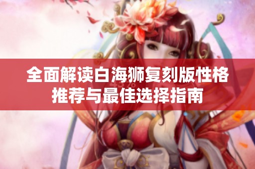 全面解读白海狮复刻版性格推荐与最佳选择指南