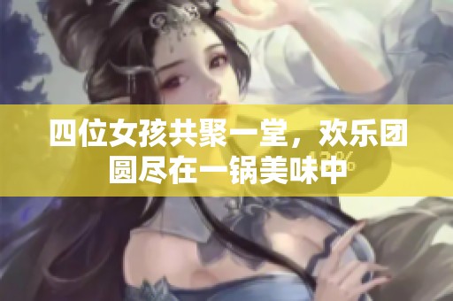 四位女孩共聚一堂，欢乐团圆尽在一锅美味中
