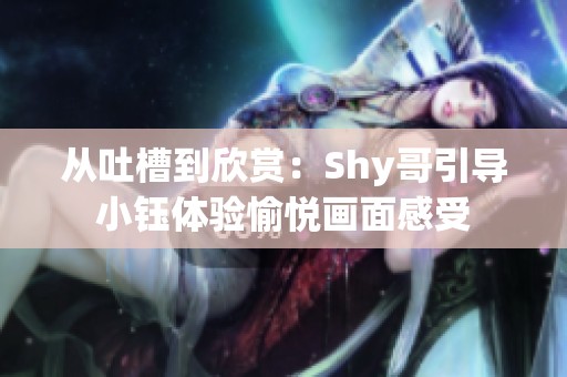 从吐槽到欣赏：Shy哥引导小钰体验愉悦画面感受
