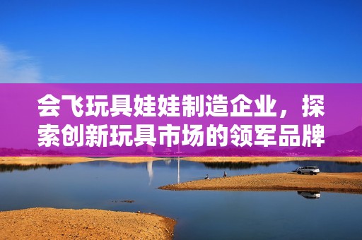 会飞玩具娃娃制造企业，探索创新玩具市场的领军品牌