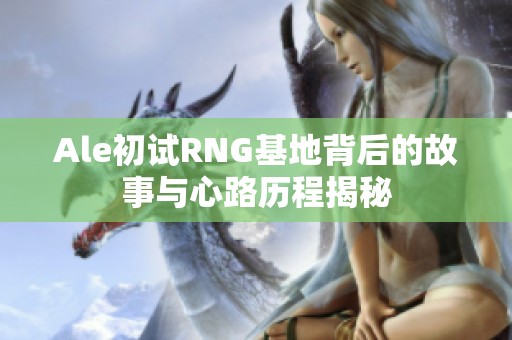 Ale初试RNG基地背后的故事与心路历程揭秘