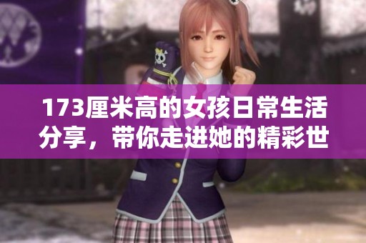 173厘米高的女孩日常生活分享，带你走进她的精彩世界