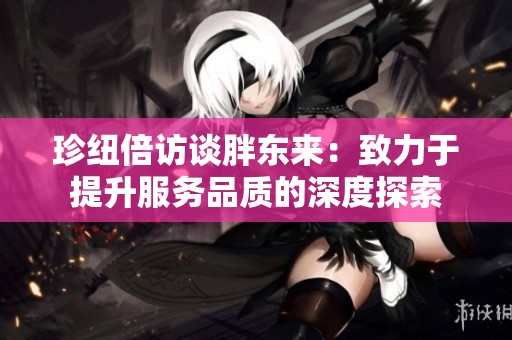 珍纽倍访谈胖东来：致力于提升服务品质的深度探索