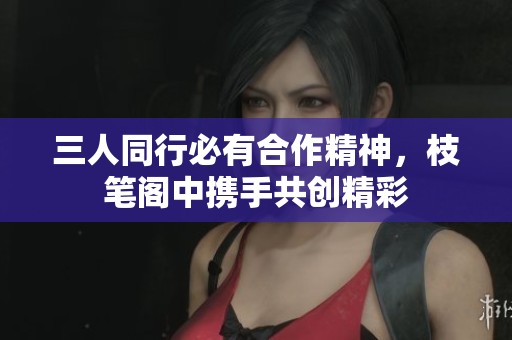 三人同行必有合作精神，枝笔阁中携手共创精彩