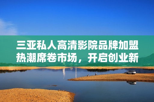 三亚私人高清影院品牌加盟热潮席卷市场，开启创业新机遇