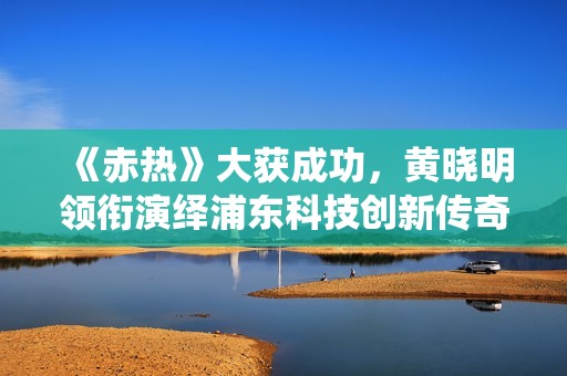 《赤热》大获成功，黄晓明领衔演绎浦东科技创新传奇