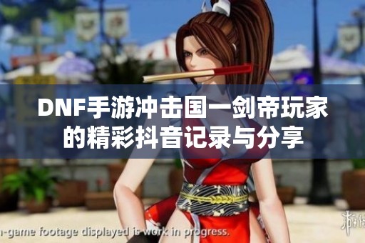 DNF手游冲击国一剑帝玩家的精彩抖音记录与分享
