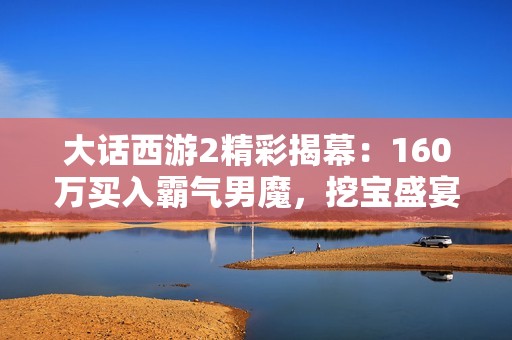 大话西游2精彩揭幕：160万买入霸气男魔，挖宝盛宴来袭！