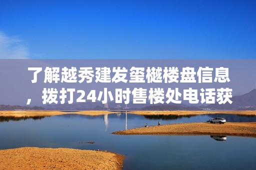 了解越秀建发玺樾楼盘信息，拨打24小时售楼处电话获取咨询