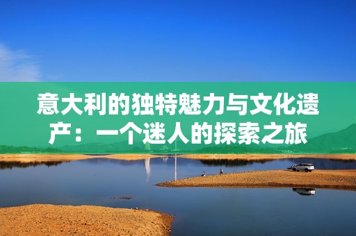 意大利的独特魅力与文化遗产：一个迷人的探索之旅