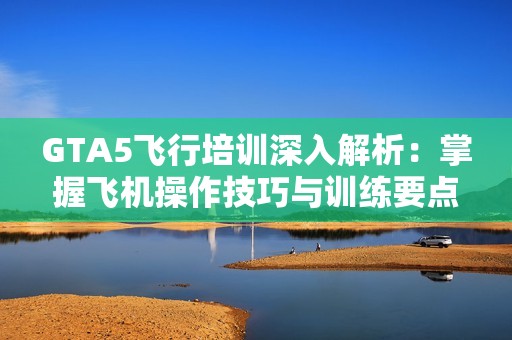 GTA5飞行培训深入解析：掌握飞机操作技巧与训练要点