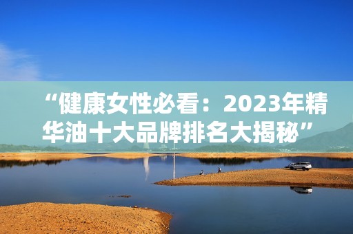 “健康女性必看：2023年精华油十大品牌排名大揭秘”
