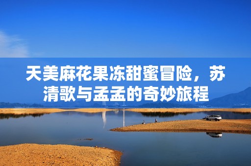 天美麻花果冻甜蜜冒险，苏清歌与孟孟的奇妙旅程