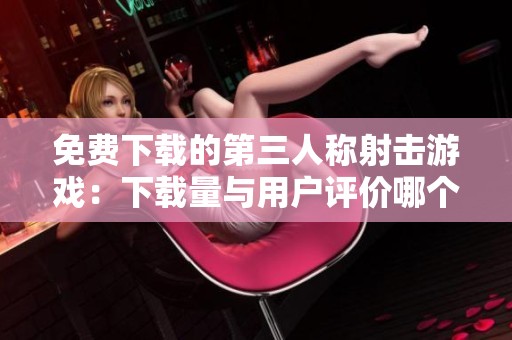 免费下载的第三人称射击游戏：下载量与用户评价哪个更具参考价值？