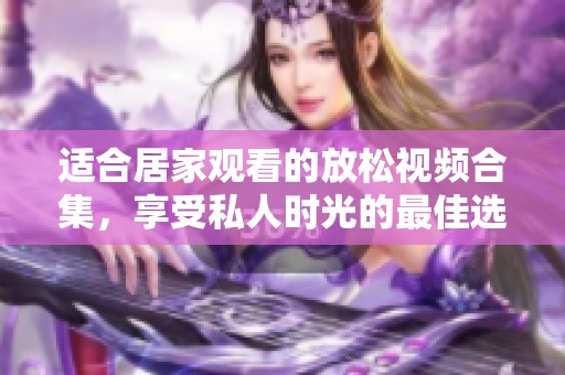 适合居家观看的放松视频合集，享受私人时光的最佳选择