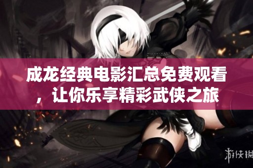 成龙经典电影汇总免费观看，让你乐享精彩武侠之旅