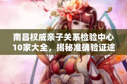 南昌权威亲子关系检验中心10家大全，揭秘准确验证途径