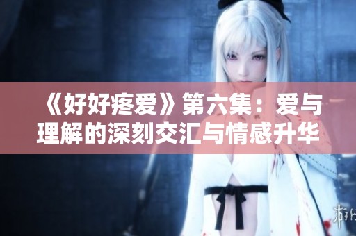 《好好疼爱》第六集：爱与理解的深刻交汇与情感升华