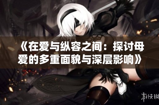 《在爱与纵容之间：探讨母爱的多重面貌与深层影响》