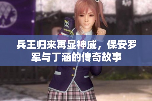兵王归来再显神威，保安罗军与丁涵的传奇故事
