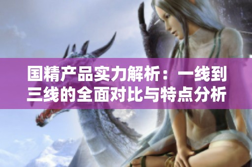 国精产品实力解析：一线到三线的全面对比与特点分析