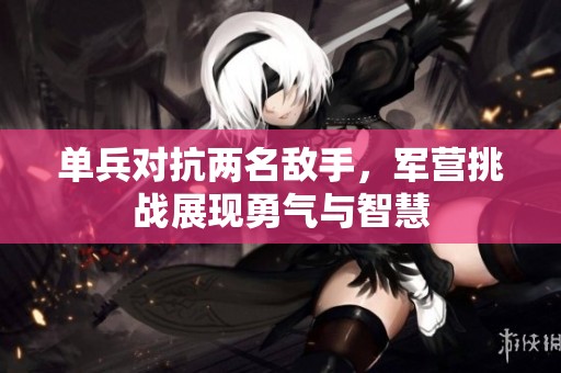单兵对抗两名敌手，军营挑战展现勇气与智慧
