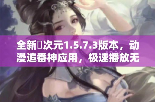 全新囧次元1.5.7.3版本，动漫追番神应用，极速播放无广告体验