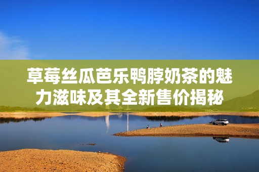 草莓丝瓜芭乐鸭脖奶茶的魅力滋味及其全新售价揭秘