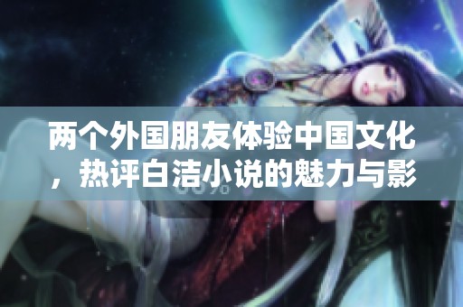 两个外国朋友体验中国文化，热评白洁小说的魅力与影响