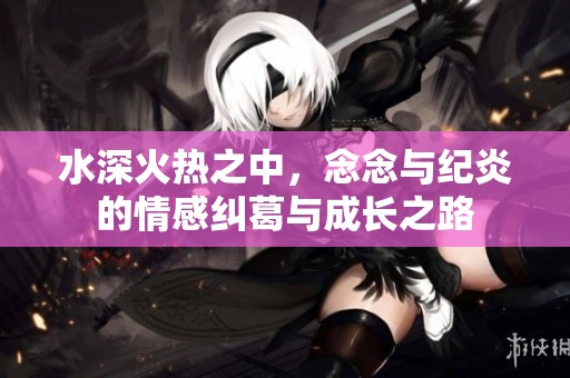 水深火热之中，念念与纪炎的情感纠葛与成长之路