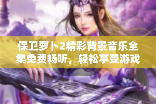 保卫萝卜2精彩背景音乐全集免费畅听，轻松享受游戏氛围