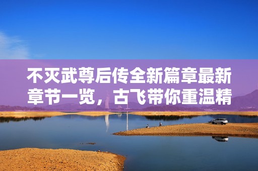 不灭武尊后传全新篇章最新章节一览，古飞带你重温精彩故事