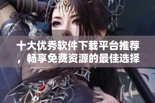 十大优秀软件下载平台推荐，畅享免费资源的最佳选择
