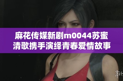 麻花传媒新剧m0044苏蜜清歌携手演绎青春爱情故事