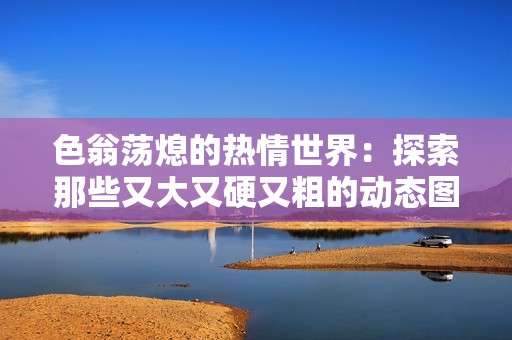 色翁荡熄的热情世界：探索那些又大又硬又粗的动态图魅力